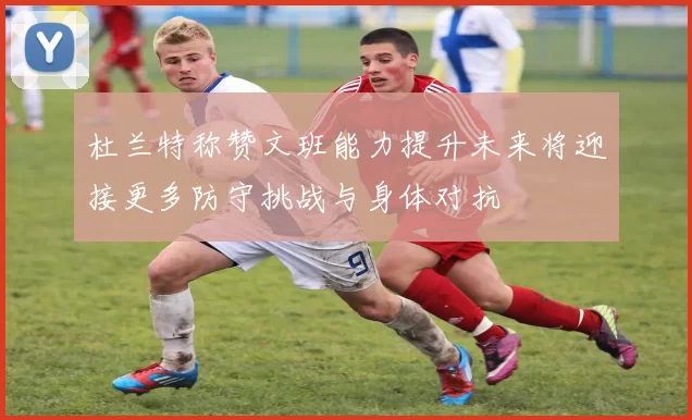 杜兰特称赞文班能力提升未来将迎接更多防守挑战与身体对抗