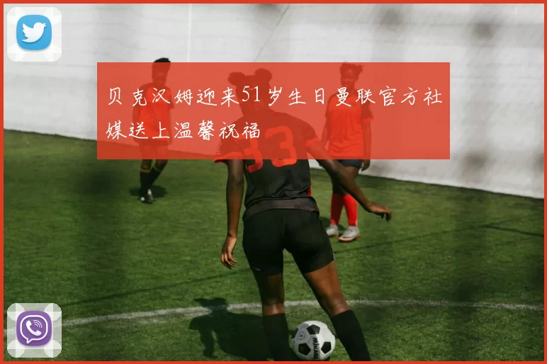 贝克汉姆迎来51岁生日曼联官方社媒送上温馨祝福