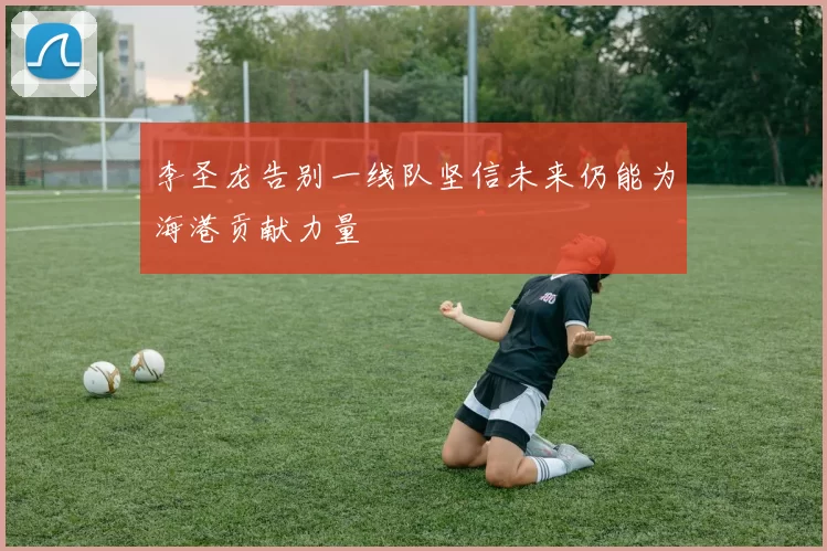 李圣龙告别一线队坚信未来仍能为海港贡献力量