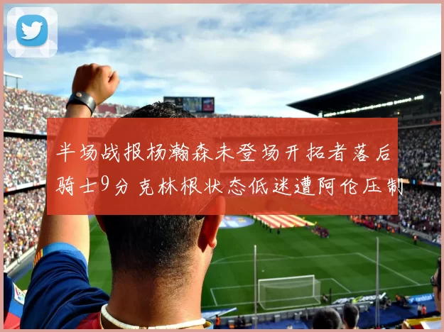 半场战报杨瀚森未登场开拓者落后骑士9分克林根状态低迷遭阿伦压制