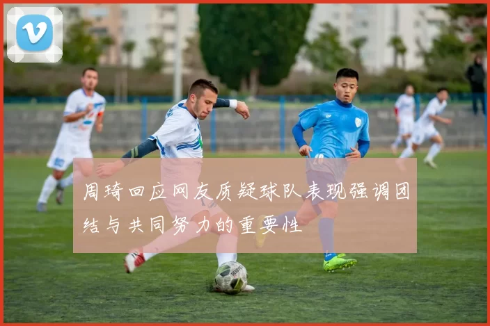 周琦回应网友质疑球队表现强调团结与共同努力的重要性