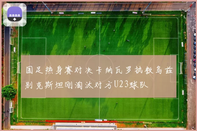 国足热身赛对决卡纳瓦罗执教乌兹别克斯坦刚淘汰对方U23球队