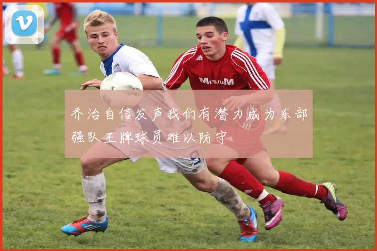乔治自信发声我们有潜力成为东部强队王牌球员难以防守