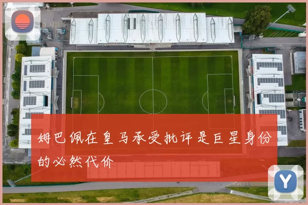 姆巴佩在皇马承受批评是巨星身份的必然代价